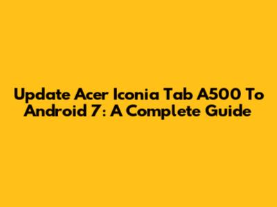 Update Acer Iconia Tab A500 To Android 7: A Complete Guide