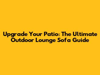 Upgrade Your Patio: The Ultimate Outdoor Lounge Sofa Guide