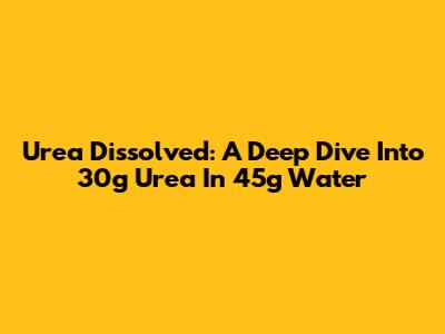 Urea Dissolved: A Deep Dive Into 30g Urea In 45g Water