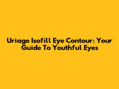Uriage Isofill Eye Contour: Your Guide To Youthful Eyes