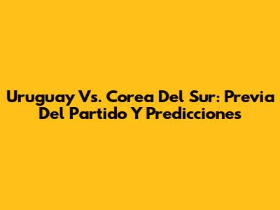 Uruguay Vs. Corea Del Sur: Previa Del Partido Y Predicciones