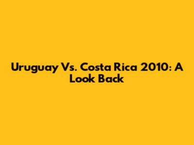 Uruguay Vs. Costa Rica 2010: A Look Back