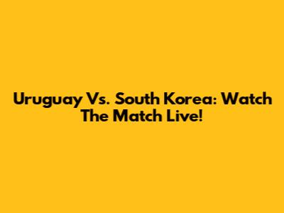 Uruguay Vs. South Korea: Watch The Match Live!