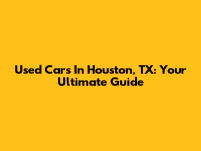 Used Cars In Houston, TX: Your Ultimate Guide