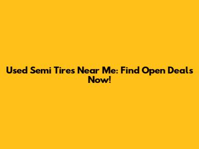 Used Semi Tires Near Me: Find Open Deals Now!