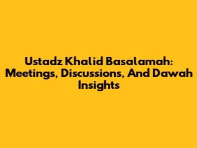 Ustadz Khalid Basalamah: Meetings, Discussions, And Da'wah Insights