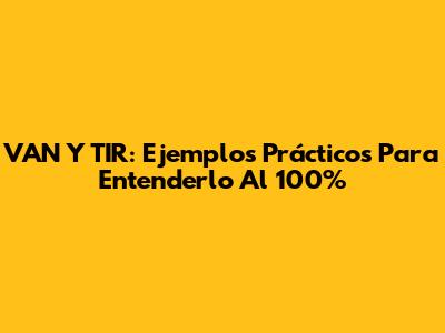 VAN Y TIR: Ejemplos Prácticos Para Entenderlo Al 100%