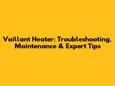 Vaillant Heater: Troubleshooting, Maintenance & Expert Tips