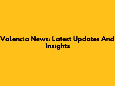 Valencia News: Latest Updates And Insights