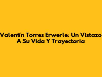 Valentín Torres Erwerle: Un Vistazo A Su Vida Y Trayectoria