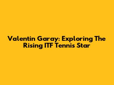 Valentin Garay: Exploring The Rising ITF Tennis Star