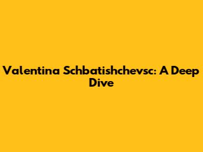 Valentina Schbatishchevsc: A Deep Dive