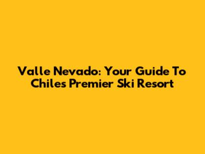 Valle Nevado: Your Guide To Chile's Premier Ski Resort