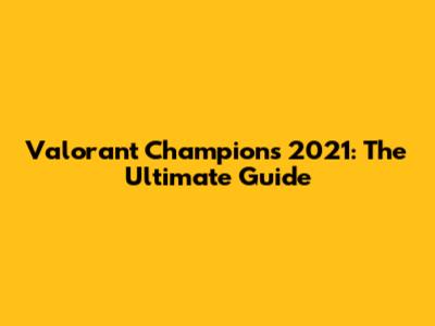 Valorant Champions 2021: The Ultimate Guide