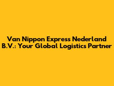 Van Nippon Express Nederland B.V.: Your Global Logistics Partner