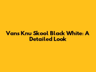 Vans Knu Skool Black White: A Detailed Look