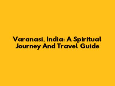 Varanasi, India: A Spiritual Journey And Travel Guide