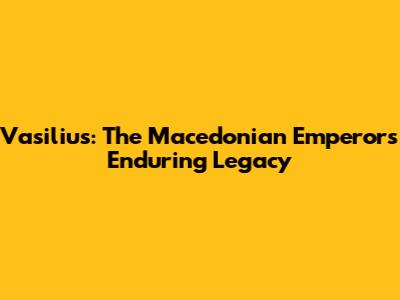 Vasilius: The Macedonian Emperor's Enduring Legacy