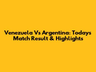 Venezuela Vs Argentina: Today's Match Result & Highlights