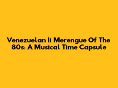 Venezuelan Ii Merengue Of The 80s: A Musical Time Capsule