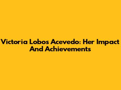 Victoria Lobos Acevedo: Her Impact And Achievements