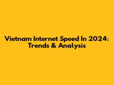 Vietnam Internet Speed In 2024: Trends & Analysis