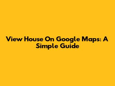 View House On Google Maps: A Simple Guide