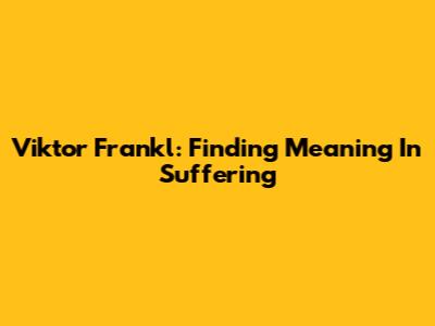Viktor Frankl: Finding Meaning In Suffering