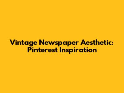 Vintage Newspaper Aesthetic: Pinterest Inspiration