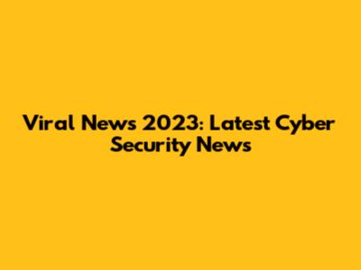 Viral News 2023: Latest Cyber Security News