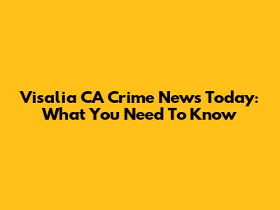Visalia CA Crime News Today: What You Need To Know