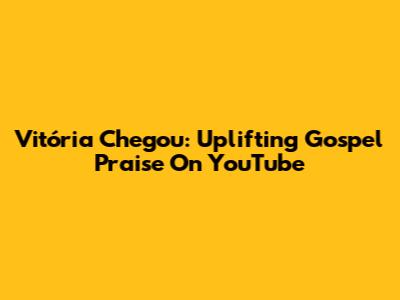 Vitória Chegou: Uplifting Gospel Praise On YouTube