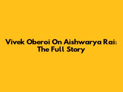 Vivek Oberoi On Aishwarya Rai: The Full Story