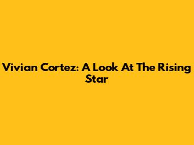 Vivian Cortez: A Look At The Rising Star