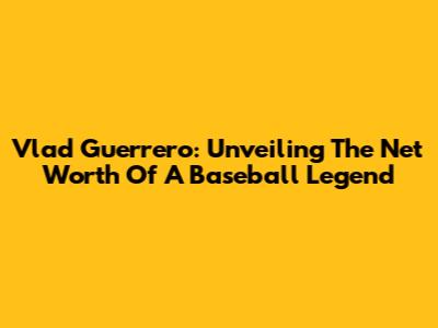 Vlad Guerrero: Unveiling The Net Worth Of A Baseball Legend