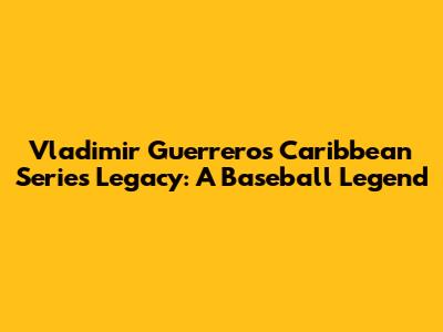 Vladimir Guerrero's Caribbean Series Legacy: A Baseball Legend