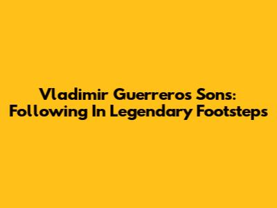 Vladimir Guerrero's Sons: Following In Legendary Footsteps
