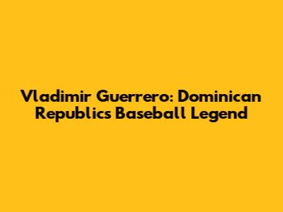 Vladimir Guerrero: Dominican Republic's Baseball Legend