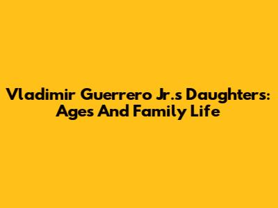 Vladimir Guerrero Jr.'s Daughters: Ages And Family Life