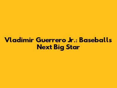 Vladimir Guerrero Jr.: Baseball's Next Big Star