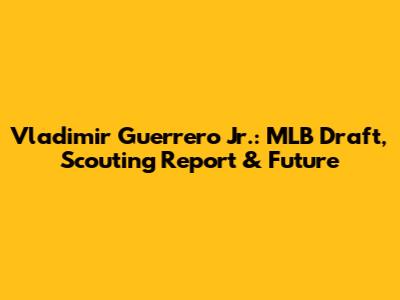 Vladimir Guerrero Jr.: MLB Draft, Scouting Report & Future
