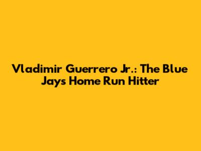 Vladimir Guerrero Jr.: The Blue Jays' Home Run Hitter