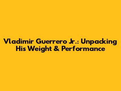 Vladimir Guerrero Jr.: Unpacking His Weight & Performance