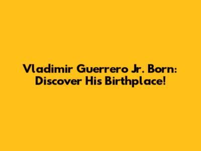 Vladimir Guerrero Jr. Born: Discover His Birthplace!