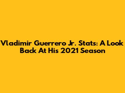 Vladimir Guerrero Jr. Stats: A Look Back At His 2021 Season