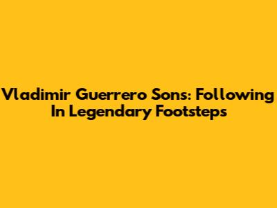 Vladimir Guerrero Sons: Following In Legendary Footsteps