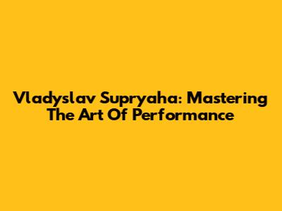 Vladyslav Supryaha: Mastering The Art Of Performance