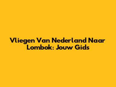 Vliegen Van Nederland Naar Lombok: Jouw Gids