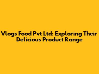 Vlogs Food Pvt Ltd: Exploring Their Delicious Product Range