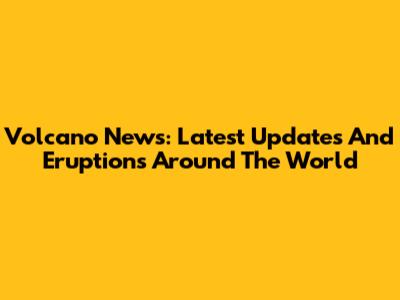 Volcano News: Latest Updates And Eruptions Around The World
